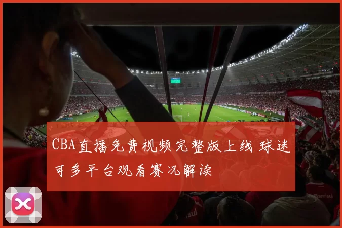 CBA直播免费视频完整版上线 球迷可多平台观看赛况解读