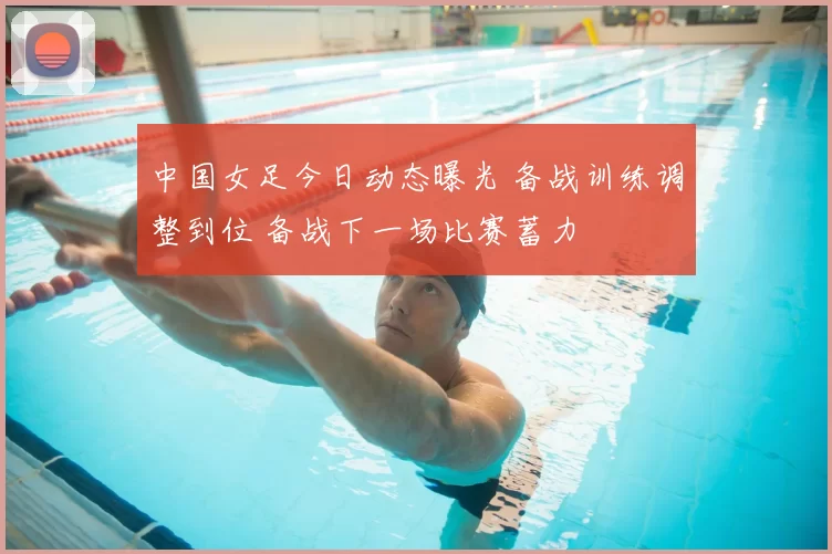 中国女足今日动态曝光 备战训练调整到位 备战下一场比赛蓄力