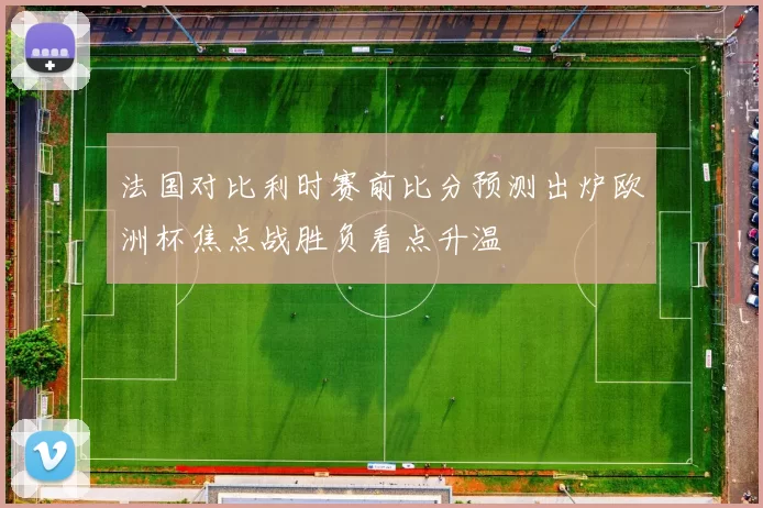 法国对比利时赛前比分预测出炉欧洲杯焦点战胜负看点升温