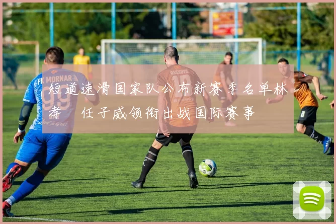 短道速滑国家队公布新赛季名单林孝埈任子威领衔出战国际赛事
