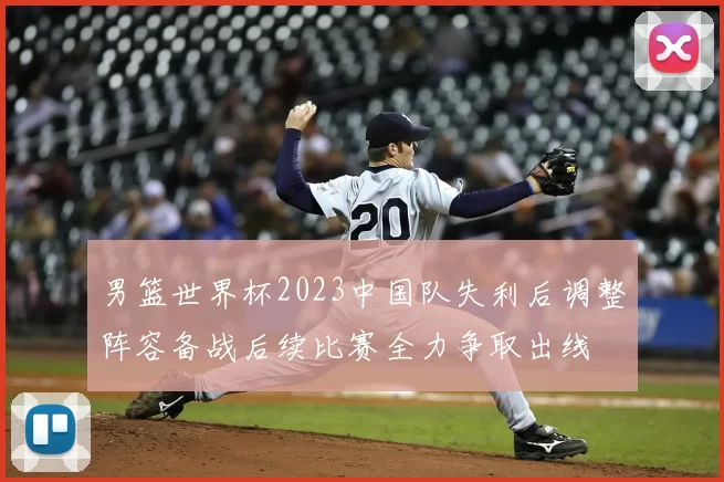 男篮世界杯2023中国队失利后调整阵容备战后续比赛全力争取出线