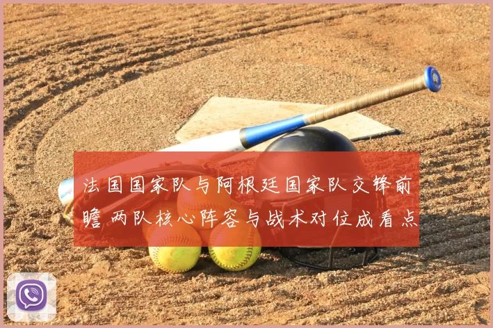 法国国家队与阿根廷国家队交锋前瞻 两队核心阵容与战术对位成看点