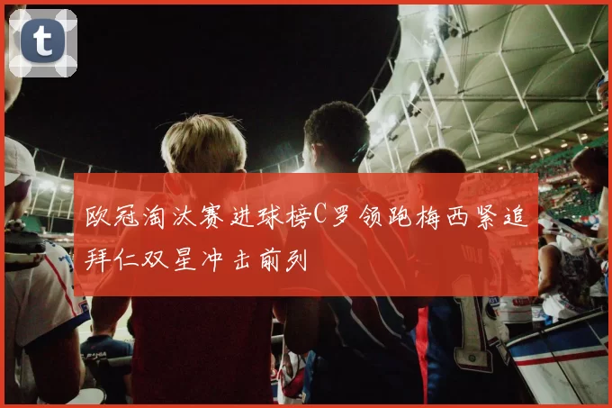 欧冠淘汰赛进球榜C罗领跑梅西紧追拜仁双星冲击前列