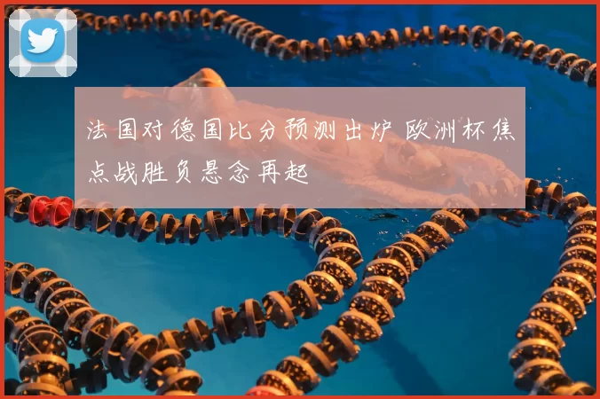 法国对德国比分预测出炉 欧洲杯焦点战胜负悬念再起