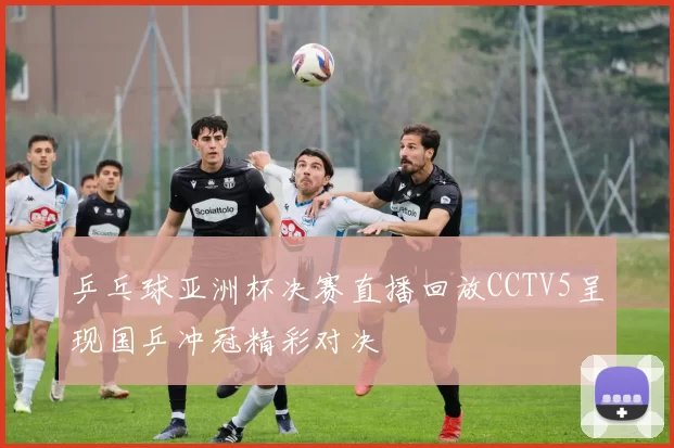 乒乓球亚洲杯决赛直播回放CCTV5呈现国乒冲冠精彩对决