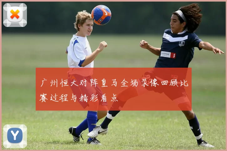 广州恒大对阵皇马全场录像回顾比赛过程与精彩看点