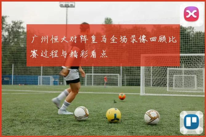 广州恒大对阵皇马全场录像回顾比赛过程与精彩看点