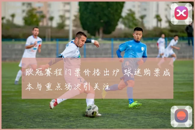 欧冠赛程门票价格出炉 球迷购票成本与重点场次引关注