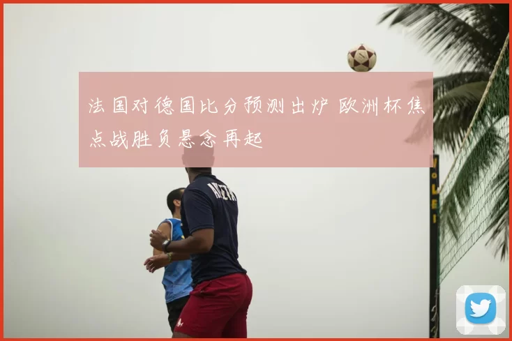 法国对德国比分预测出炉 欧洲杯焦点战胜负悬念再起