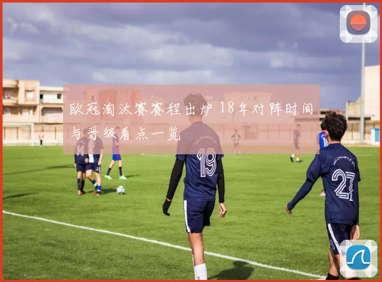 欧冠淘汰赛赛程出炉 18年对阵时间与晋级看点一览