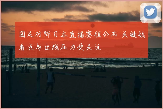 国足对阵日本直播赛程公布 关键战看点与出线压力受关注