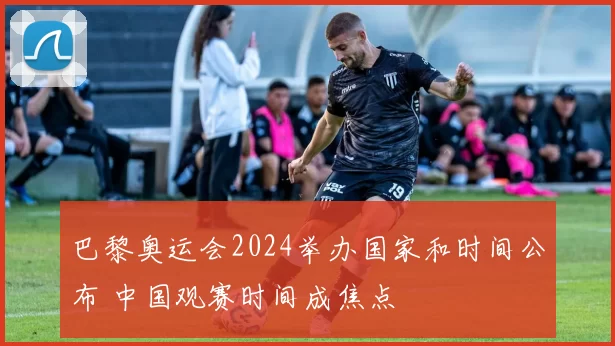 巴黎奥运会2024举办国家和时间公布 中国观赛时间成焦点