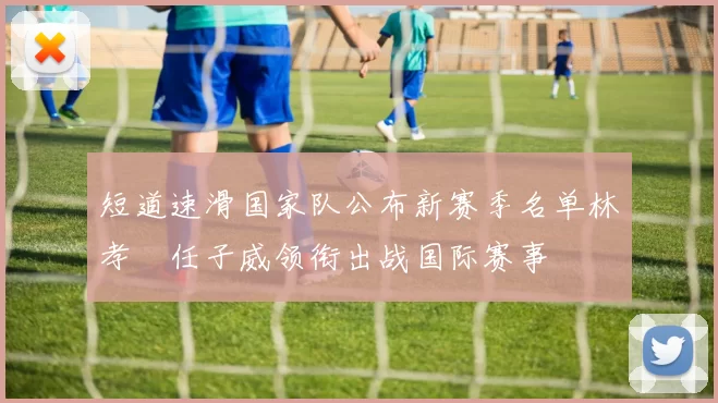 短道速滑国家队公布新赛季名单林孝埈任子威领衔出战国际赛事