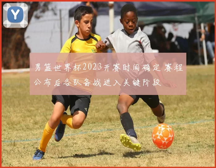 男篮世界杯2023开赛时间确定 赛程公布后各队备战进入关键阶段