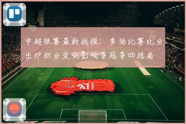 中超联赛最新战报:多场比赛比分出炉积分变化影响争冠争四格局