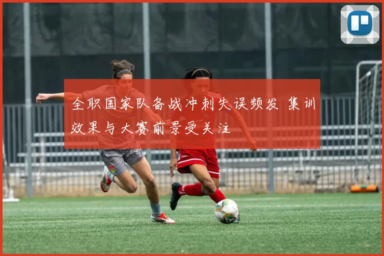 全职国家队备战冲刺失误频发 集训效果与大赛前景受关注