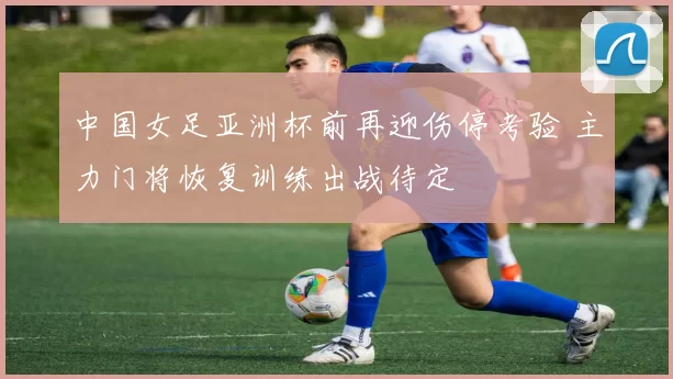 中国女足亚洲杯前再迎伤停考验 主力门将恢复训练出战待定