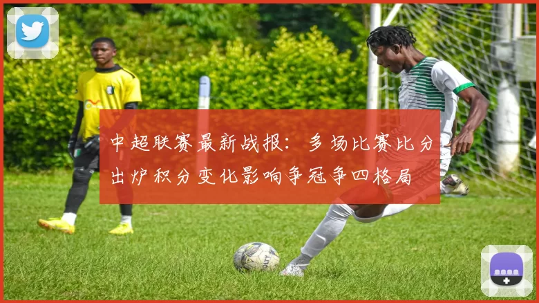 中超联赛最新战报:多场比赛比分出炉积分变化影响争冠争四格局