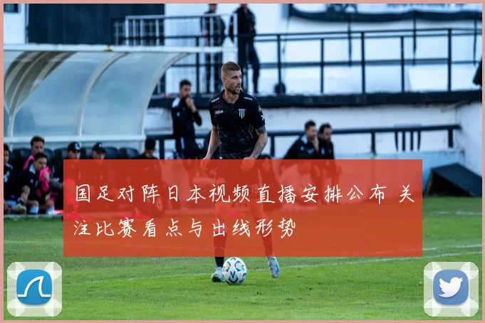 国足对阵日本视频直播安排公布 关注比赛看点与出线形势