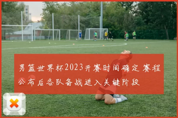 男篮世界杯2023开赛时间确定 赛程公布后各队备战进入关键阶段