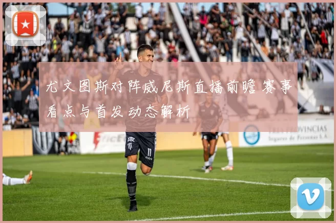 尤文图斯对阵威尼斯直播前瞻 赛事看点与首发动态解析