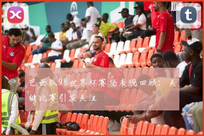 巴西队98世界杯赛场表现回顾：关键比赛引发关注