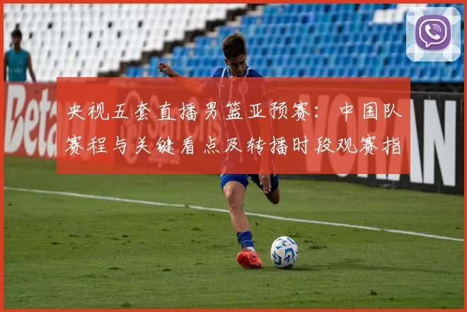 央视五套直播男篮亚预赛：中国队赛程与关键看点及转播时段观赛指南