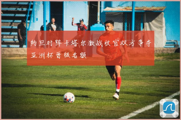 约旦对阵卡塔尔激战收官双方争夺亚洲杯晋级名额