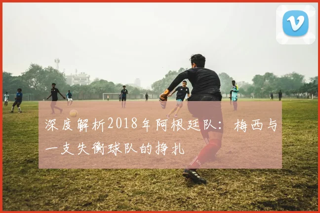 深度解析2018年阿根廷队：梅西与一支失衡球队的挣扎