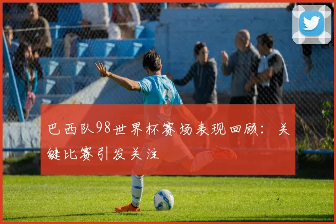 巴西队98世界杯赛场表现回顾：关键比赛引发关注