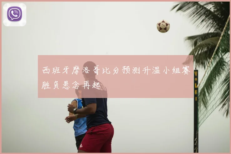 西班牙摩洛哥比分预测升温小组赛胜负悬念再起