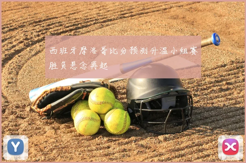 西班牙摩洛哥比分预测升温小组赛胜负悬念再起