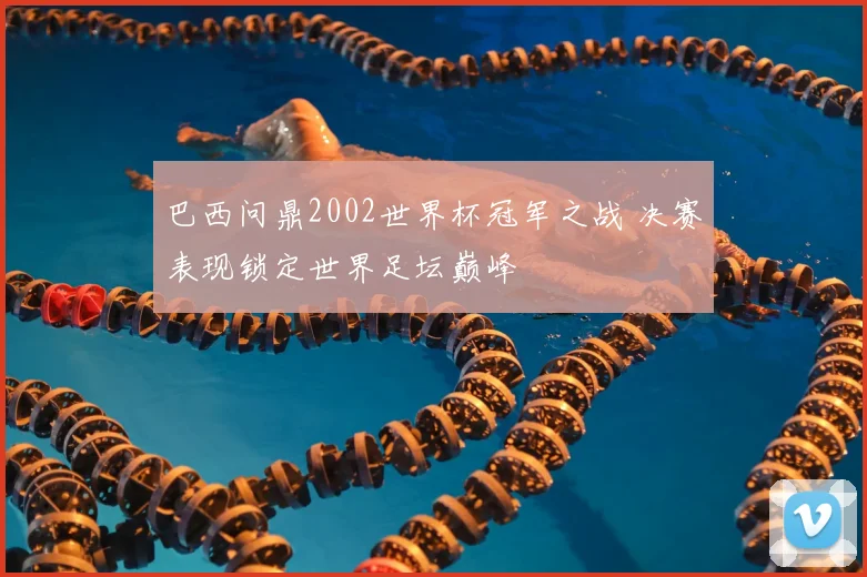 巴西问鼎2002世界杯冠军之战 决赛表现锁定世界足坛巅峰