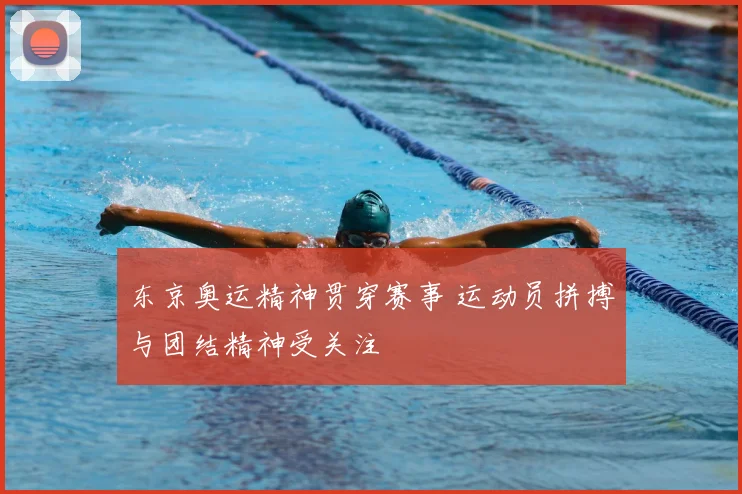 东京奥运精神贯穿赛事 运动员拼搏与团结精神受关注