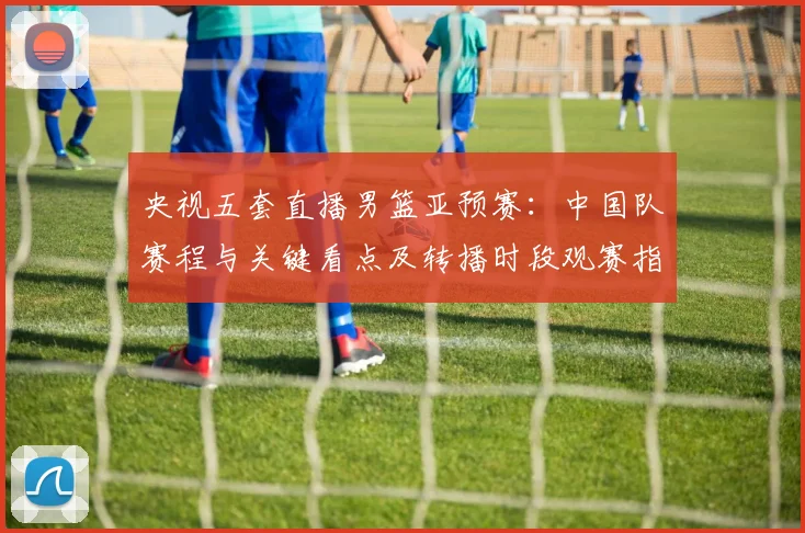 央视五套直播男篮亚预赛：中国队赛程与关键看点及转播时段观赛指南