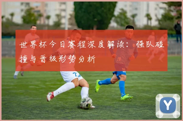 世界杯今日赛程深度解读：强队碰撞与晋级形势分析