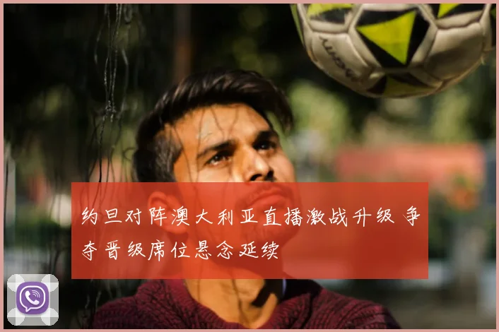 约旦对阵澳大利亚直播激战升级 争夺晋级席位悬念延续