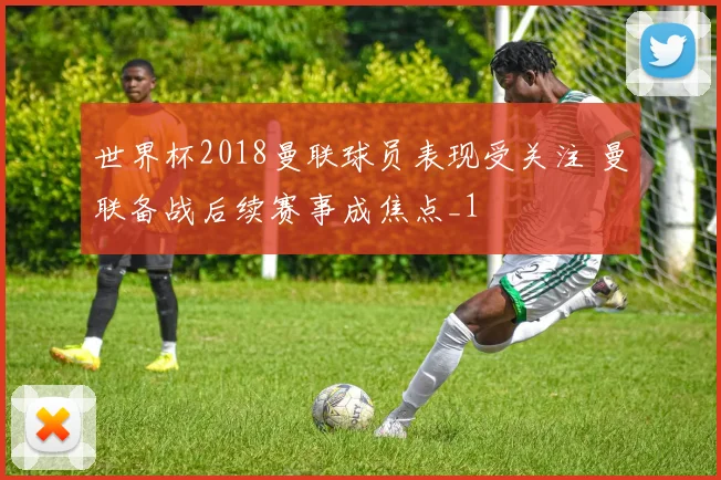 世界杯2018曼联球员表现受关注 曼联备战后续赛事成焦点_1