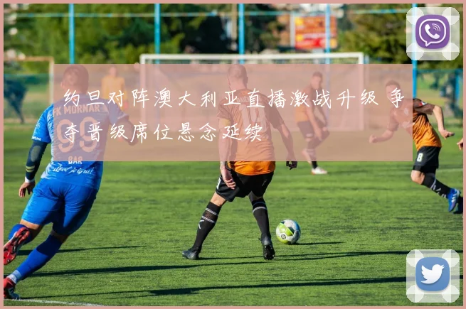 约旦对阵澳大利亚直播激战升级 争夺晋级席位悬念延续