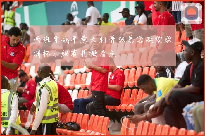 西班牙战平意大利晋级悬念延续欧洲杯小组赛再掀看点